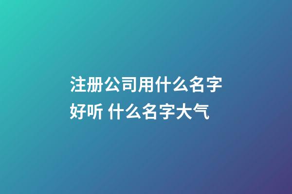 注册公司用什么名字好听 什么名字大气-第1张-公司起名-玄机派